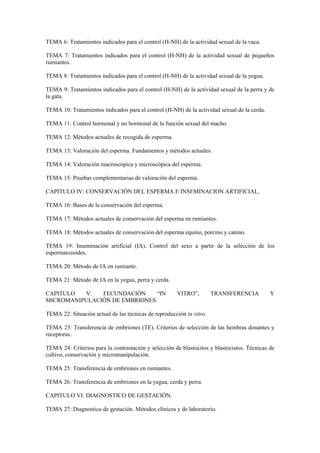 TEMA 6: Tratamientos indicados para el control (H-NH) de la actividad sexual de la vaca.
TEMA 7: Tratamientos indicados para el control (H-NH) de la actividad sexual de pequeños
rumiantes.
TEMA 8: Tratamientos indicados para el control (H-NH) de la actividad sexual de la yegua.
TEMA 9: Tratamientos indicados para el control (H-NH) de la actividad sexual de la perra y de
la gata.
TEMA 10: Tratamientos indicados para el control (H-NH) de la actividad sexual de la cerda.
TEMA 11: Control hormonal y no hormonal de la función sexual del macho.
TEMA 12: Métodos actuales de recogida de esperma.
TEMA 13: Valoración del esperma. Fundamentos y métodos actuales.
TEMA 14: Valoración macroscópica y microscópica del esperma.
TEMA 15: Pruebas complementarias de valoración del esperma.
CAPITULO IV: CONSERVACIÓN DEL ESPERMA E INSEMINACION ARTIFICIAL.
TEMA 16: Bases de la conservación del esperma.
TEMA 17: Métodos actuales de conservación del esperma en rumiantes.
TEMA 18: Métodos actuales de conservación del esperma equino, porcino y canino.
TEMA 19: Inseminación artificial (IA). Control del sexo a partir de la selección de los
espermatozoides.
TEMA 20: Método de IA en rumiante.
TEMA 21: Método de IA en la yegua, perra y cerda.
CAPITULO V: FECUNDACIÓN “IN VITRO”, TRANSFERENCIA Y
MICROMANIPULACIÓN DE EMBRIONES.
TEMA 22: Situación actual de las técnicas de reproducción in vitro.
TEMA 23: Transferencia de embriones (TE). Criterios de selección de las hembras donantes y
receptoras.
TEMA 24: Criterios para la contrastación y selección de blastocitos y blastocistos. Técnicas de
cultivo, conservación y micromanipulación.
TEMA 25: Transferencia de embriones en rumiantes.
TEMA 26: Transferencia de embriones en la yegua, cerda y perra.
CAPITULO VI: DIAGNOSTICO DE GESTACIÓN.
TEMA 27: Diagnostico de gestación. Métodos clínicos y de laboratorio.
 