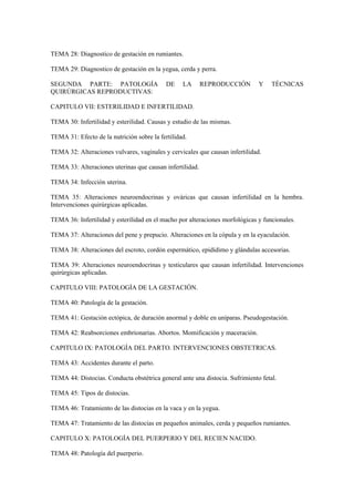 TEMA 28: Diagnostico de gestación en rumiantes.
TEMA 29: Diagnostico de gestación en la yegua, cerda y perra.
SEGUNDA PARTE: PATOLOGÍA DE LA REPRODUCCIÓN Y TÉCNICAS
QUIRÚRGICAS REPRODUCTIVAS:
CAPITULO VII: ESTERILIDAD E INFERTILIDAD.
TEMA 30: Infertilidad y esterilidad. Causas y estudio de las mismas.
TEMA 31: Efecto de la nutrición sobre la fertilidad.
TEMA 32: Alteraciones vulvares, vaginales y cervicales que causan infertilidad.
TEMA 33: Alteraciones uterinas que causan infertilidad.
TEMA 34: Infección uterina.
TEMA 35: Alteraciones neuroendocrinas y ováricas que causan infertilidad en la hembra.
Intervenciones quirúrgicas aplicadas.
TEMA 36: Infertilidad y esterilidad en el macho por alteraciones morfológicas y funcionales.
TEMA 37: Alteraciones del pene y prepucio. Alteraciones en la cópula y en la eyaculación.
TEMA 38: Alteraciones del escroto, cordón espermático, epidídimo y glándulas accesorias.
TEMA 39: Alteraciones neuroendocrinas y testiculares que causan infertilidad. Intervenciones
quirúrgicas aplicadas.
CAPITULO VIII: PATOLOGÍA DE LA GESTACIÓN.
TEMA 40: Patología de la gestación.
TEMA 41: Gestación ectópica, de duración anormal y doble en uníparas. Pseudogestación.
TEMA 42: Reabsorciones embrionarias. Abortos. Momificación y maceración.
CAPITULO IX: PATOLOGÍA DEL PARTO. INTERVENCIONES OBSTETRICAS.
TEMA 43: Accidentes durante el parto.
TEMA 44: Distocias. Conducta obstétrica general ante una distocia. Sufrimiento fetal.
TEMA 45: Tipos de distocias.
TEMA 46: Tratamiento de las distocias en la vaca y en la yegua.
TEMA 47: Tratamiento de las distocias en pequeños animales, cerda y pequeños rumiantes.
CAPITULO X: PATOLOGÍA DEL PUERPERIO Y DEL RECIEN NACIDO.
TEMA 48: Patología del puerperio.
 