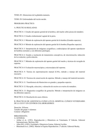 TEMA 49: Alteraciones de la glándula mamaria.
TEMA 50: Enfermedades del recién nacido.
PROGRAMA PRACTICO:
A. PRÁCTICAS REGLADAS:
PRACTICA 1: Estudio del aparato genital de la hembra y del macho sobre piezas de matadero.
PRACTICA 2: Estudio citohormonal vaginal de la perra.
PRACTICA 3: Método de exploración del aparato genital de la hembra (Grandes especies).
PRACTICA 4: Método de exploración del aparato genital de la hembra (Pequeñas especies).
PRACTICA 5: Interpretación de imágenes ecográficas y endoscópicas del aparato reproductor
de hembras normales y con diferentes patologías.
PRACTICA 6: Estudio y resolución de tratamientos conceptivos, de sincronización, inducción
de la ovulación y poliovulación.
PRACTICA 7: Métodos de exploración del aparato genital del macho y técnicas de recogida de
esperma.
PRACTICA 8: Evaluación macroscópica y microscópica del esperma.
PRACTICA 9: Técnica de espermatización manual (E.M.), método y manejo del material
necesario.
PRACTICA 10: Técnicas de conservación de esperma. Método y manejo del material necesario.
PRACTICA 11: Transferencia de blastocistos en grandes y pequeñas especies.
PRACTICA 12: Recogida, selección y valoración de oocitos en ovarios de matadero.
PRACTICA 13: Diagnostico ecográfico de gestación. Método e interpretación de imágenes en
las diferentes especies.
PRACTICA 14: Resolución de casos clínicos.
B. PRACTICAS DE ASISTENCIA CLÍNICA EN EL HOSPITAL CLÍNICO VETERINARIO
DE LA UCO Y EN CENTROS COLABORADORES:
Duración: 30 horas
Tamaño del grupo: 6 alumnos
Carácter: obligatorio
BIBLIOGRAFÍA:
A. GENERAL
- Arthur et al., (1991). Reproducción y Obstetricia en Veterinaria. 6ª Edición. Editorial
Interamericana. McGraw Hill.
- Allen WE, (1993). Fertilidad y Obstetricia Canina. Editorial Acribia.
- Blanchard et al., (2002). Manual of Equine Reproduction. 2ª edición. Editorial Mosby.
 