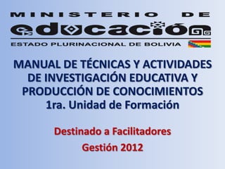 MANUAL DE TÉCNICAS Y ACTIVIDADES
  DE INVESTIGACIÓN EDUCATIVA Y
 PRODUCCIÓN DE CONOCIMIENTOS
     1ra. Unidad de Formación

      Destinado a Facilitadores
            Gestión 2012
 