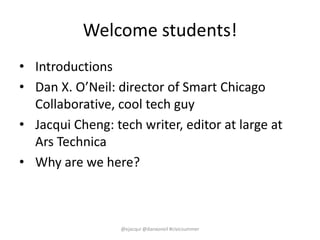 Welcome students!
• Introductions
• Dan X. O’Neil: director of Smart Chicago
Collaborative, cool tech guy
• Jacqui Cheng: ...