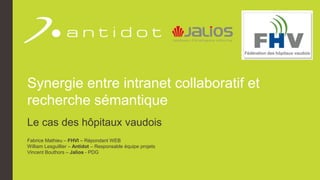 Synergie entre intranet collaboratif et
recherche sémantique
Le cas des hôpitaux vaudois
Fabrice Mathieu – FHVI – Répondant WEB
William Lesguillier – Antidot – Responsable équipe projets
Vincent Bouthors – Jalios - PDG
 