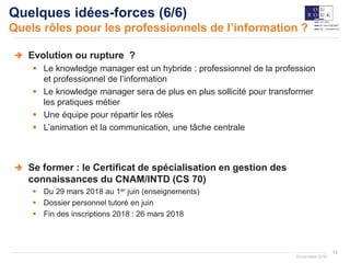 11
Documation 2018
Quelques idées-forces (6/6)
Quels rôles pour les professionnels de l’information ?
Evolution ou rupture ?
 Le knowledge manager est un hybride : professionnel de la profession
et professionnel de l’information
 Le knowledge manager sera de plus en plus sollicité pour transformer
les pratiques métier
 Une équipe pour répartir les rôles
 L’animation et la communication, une tâche centrale
Se former : le Certificat de spécialisation en gestion des
connaissances du CNAM/INTD (CS 70)
 Du 29 mars 2018 au 1er juin (enseignements)
 Dossier personnel tutoré en juin
 Fin des inscriptions 2018 : 26 mars 2018
 