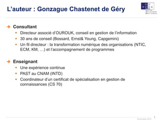 3
Documation 2018
L’auteur : Gonzague Chastenet de Géry
Consultant
 Directeur associé d’OUROUK, conseil en gestion de l’information
 30 ans de conseil (Bossard, Ernst& Young, Capgemini)
 Un fil directeur : la transformation numérique des organisations (NTIC,
ECM, KM, …) et l’accompagnement de programmes
Enseignant
 Une expérience continue
 PAST au CNAM (INTD)
 Coordinateur d’un certificat de spécialisation en gestion de
connaissances (CS 70)
 