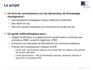 4
Documation 2018
Le projet
Un livre de connaissance sur les démarches de Knowledge
management :
 Une perspective stratégique (enjeux défensifs et offensifs)
 Des étude de cas
 Des sous jacents théoriques qui structurent les études de cas
Un guide méthodologique pour :
 Intégrer le KM dans un programme de transformation numérique des
processus (R&D, conseil & ingénierie, CRM)
 Concevoir une démarche de KM (état de l’art et bonnes pratiques)
 Préciser les connaissances critiques du KM :
• Levier outil : les fonctions critiques d’un portail KM, les critères d’une gestion
de contenu efficiente
• Levier gouvernance : rôle du Knowledge manager, situations critiques à
gouverner, le processus KM
 
