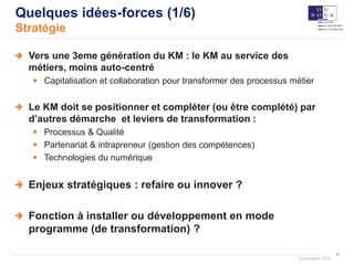 6
Documation 2018
Quelques idées-forces (1/6)
Stratégie
Vers une 3eme génération du KM : le KM au service des
métiers, moins auto-centré
 Capitalisation et collaboration pour transformer des processus métier
Le KM doit se positionner et compléter (ou être complété) par
d’autres démarche et leviers de transformation :
 Processus & Qualité
 Partenariat & intrapreneur (gestion des compétences)
 Technologies du numérique
Enjeux stratégiques : refaire ou innover ?
Fonction à installer ou développement en mode
programme (de transformation) ?
 