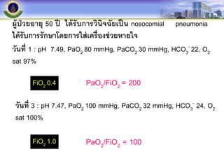 ผู้ป่ วยอายุ 50 ปี ได้รับการวินิจฉัยเป็น nosocomial pneumonia
ได้รับการรักษาโดยการใส่เครื่องช่วยหายใจ
วันที่ 1 : pH 7.49, PaO2 80 mmHg, PaCO2 30 mmHg, HCO3
- 22, O2
sat 97%
วันที่ 3 : pH 7.47, PaO2 100 mmHg, PaCO2 32 mmHg, HCO3
- 24, O2
sat 100%
FiO2 0.4
FiO2 1.0
PaO2/FiO2 = 200
PaO2/FiO2 = 100
 
