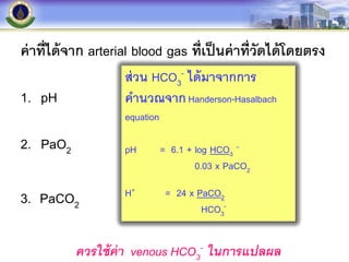 ค่าที่ได้จาก arterial blood gas ที่เป็นค่าที่วัดได้โดยตรง
1. pH
2. PaO2
3. PaCO2
ส่วน HCO3
- ได้มาจากการ
คานวณจากHanderson-Hasalbach
equation
pH = 6.1 + log HCO3
–
0.03 x PaCO2
H+ = 24 x PaCO2
HCO3
-
ควรใช้ค่า venous HCO3
- ในการแปลผล
 