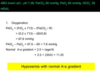 ABG (room air) ; pH 7.28, PaCO2 60 mmHg, PaO2 60 mmHg, HCO3
- 26
mEq/L
1. Oxygenation
PAO2 = (FiO2 x 713) – (PaCO2 / R)
= (0.2 x 713) – (60/0.8)
= 67.6 mmHg
PAO2 – PaO2 = 67.6 – 60 = 7.6 mmHg
Normal A-a gradient = 2.5 + (age/4)
= 2.5 + (35/4) = 11.25
Hypoxemia with normal A-a gradient
 
