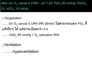 ABG (on O2 canula 5 LPM) : pH 7.23, PaO2 80 mmHg, PaCO2
23, HCO3
- 10 mEq/L
1. Oxygenation
…….On O2 canula 5 LPM (RR 26/min) ไม่สามารถบอก FiO2 ที่
แท้จริงๆ ได้ แต่น่าจะน้อยกว่า 0.4
.........PaO2 80 mmHg = O2 saturation 95%
2. Ventilation
…….hyperventilation
 
