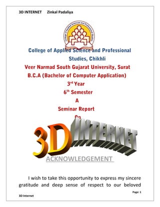 3D INTERNET Zinkal Padaliya
College of Applied Science and Professional
Studies, Chikhli
Veer Narmad South Gujarat University, Surat
B.C.A (Bachelor of Computer Application)
3rd
Year
6th
Semester
A
Seminar Report
On
ACKNOWLEDGEMENT
I wish to take this opportunity to express my sincere
gratitude and deep sense of respect to our beloved
Page: 1
3D Internet
 