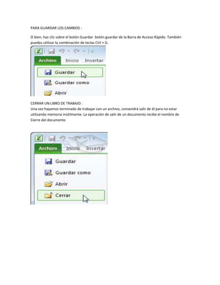 PARA GUARDAR LOS CAMBIOS :
O bien, haz clic sobre el botón Guardar botón guardar de la Barra de Acceso Rápido. También
puedes utilizar la combinación de teclas Ctrl + G.

CERRAR UN LIBRO DE TRABAJO :
Una vez hayamos terminado de trabajar con un archivo, convendrá salir de él para no estar
utilizando memoria inútilmente. La operación de salir de un documento recibe el nombre de
Cierre del documento

 