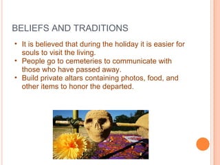 BELIEFS AND TRADITIONS It is believed that during the holiday it is easier for souls to visit the living.  People go to cemeteries to communicate with those who have passed away. Build private altars containing photos, food, and other items to honor the departed. 