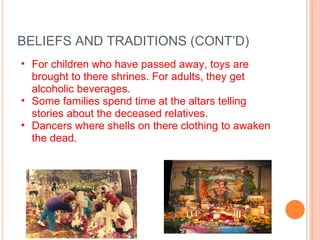 BELIEFS AND TRADITIONS (CONT’D) For children who have passed away, toys are brought to there shrines. For adults, they get alcoholic beverages. Some families spend time at the altars telling stories about the deceased relatives. Dancers where shells on there clothing to awaken the dead. 