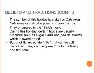 BELIEFS AND TRADITIONS (CONT’D) The symbol of this holiday is a skull or  Calaveras. Calaveras  can also be poems or comic strips. They originated in the 18 th  Century . During this holiday, certain foods are usually prepared such as sugar skulls and  pan de muerto  which is sweet bread. Sugar skills are edible “gifts” that can be self decorated. They can be given to both the living and the dead. 