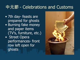 中元節 - Celebrations and Customs  7th day- feasts are prepared for ghosts  Burning fake money and paper items (TV's, furniture, etc.)    Street Opera performances- front row left open for ghosts 