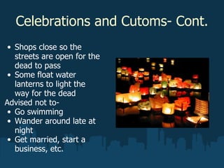 Celebrations and Cutoms- Cont. Shops close so the streets are open for the dead to pass Some float water lanterns to light the way for the dead Advised not to- Go swimming  Wander around late at night Get married, start a business, etc.   