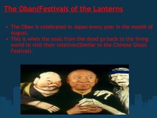 The Oban(Festivals of the Lanterns The Oban is celebrated in Japan every year in the month of August. This is when the souls from the dead go back to the living world to visit their relatives(Similar to the Chinese Ghost Festival). 