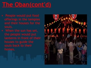 The Oban(cont'd)   People would put food offerings in the temples and their houses for the souls.   When the sun has set, the people would put lanterns in front of their houses to guide the souls back to their homes.    
