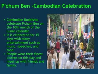 P'chum Ben -Cambodian Celebration Cambodian Buddishts celebrate P'chum Ben on the 10th month of the Lunar calendar. It is celebrated for 15 days with many entertainment such as music, speeches, and food. People wear their finest clothes on this day and meet up with friends and family.   