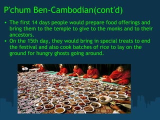P'chum Ben-Cambodian(cont'd) The first 14 days people would prepare food offerings and bring them to the temple to give to the monks and to their ancestors. On the 15th day, they would bring in special treats to end the festival and also cook batches of rice to lay on the ground for hungry ghosts going around. 