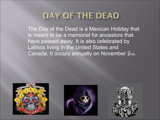 The Day of the Dead is a Mexican Holiday that is meant to be a memorial for ancestors that have passed away. It is also ce...