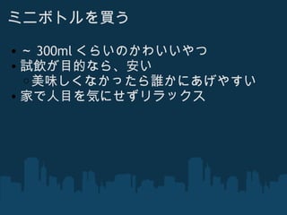 ミニボトルを買う ～ 300ml くらいのかわいいやつ 試飲が目的なら、安い 美味しくなかったら誰かにあげやすい 家で人目を気にせずリラックス 