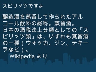 スピリッツですよ 醸造酒を蒸留して作られたアルコール飲料の総称。蒸留酒。  日本の酒税法上分類としての「スピリッツ類」は、いずれも蒸留酒の一種（ウォッカ、ジン、テキーラなど）。 　 Wikipedia より 