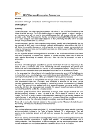 02/07 Users and Innovation Programme
eTutor
education Through ubiquitous technologies and on-line resources
Briefing Paper

Summary
The eTutor project has been designed to assess the validity of two propositions relating to the
future of on-line learning. The first is that the learning materials needed to support learning in
any curriculum area will not need to be created because they will already exist and be freely
available on the Web. The second is that the current commercial VLE/LMS products will cease
to be viable except in niche applications because all the functionality they offer will be available
through freely available Web 2.0 services.
The eTutor project will test these propositions by creating, piloting and quality assuring two on-
line modules at NVQ level 4 using content, materials and resources sourced from the Web. It
will deliver the modules through an on-line learning environment created using content and
resource management tools, communications services and data management functionality also
sourced from the Web.
It is not expected that the learning resources available or the on-line environment tools will be
sufficiently compatible, consistent and coherent to provide anything other than an effective
basic learning experience at present (although I think we may be surprised by what is
achievable).
Vision
The ideas behind this project arose from a general observation of what was happening in the
areas of Web 2.0 services and social networking software development, the global open
educational resources movement and the way in which Google-like search, categorisation and
presentational tools were changing the way global resources can be accessed and used.
In the same way that informal learning is regarded as representing around 80% of all learning
by many observers, a possibility being examined in this project is that 80% or more of all future
learning materials and resources will be generated from non-educational sources.
Because manufacturers of new products will always produce training materials for their sales
staff, maintenance staff and customers; such materials, if available on the Web, can be
identified, categorised and made available for general educational purposes through Google-
like tools. The same principle applies to all other areas of business, commerce and the public
sector. By definition, the resources made available this way will be self-maintaining and always
current at no additional cost to the education sector.
Educational quality assurance will be determined, as always, by the way the materials are used
and the credibility attached to them. The role of the Tutor is seen as central to this in the
project. The Tutor, as an educational professional who understands how learning happens and
how to facilitate it, will guide the learners through a process of identifying credible web-based
information and using that information to build knowledge, understanding and skills.
There will, of course, be materials created by the education sector. These are likely to focus on
the learning activities and include assessment exercises.
Application
Two module developers/tutors will create ICT modules covering the same learning objectives
as the equivalent modules in the Wales e-Training Network FD in e-Commerce. They will
source on-line materials globally and will pilot and evaluate the modules with work-based
learners.
An on-line learning environment will be designed by the educational technologist containing the
functionality specified by the tutors to support their learners. The environment will be used to
pilot the modules. The effectiveness of both the modules and the learning environment will be
formally evaluated and conclusions drawn on the validity of the original proposition.
 