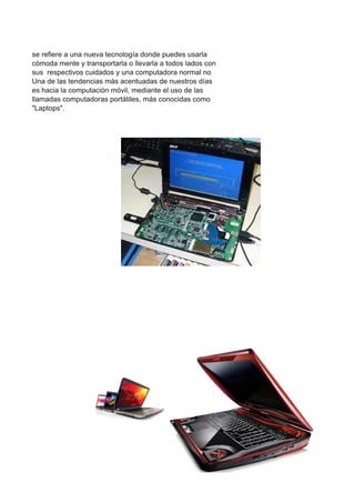 se refiere a una nueva tecnología donde puedes usarla
cómoda mente y transportarla o llevarla a todos lados con
sus respectivos cuidados y una computadora normal no
Una de las tendencias más acentuadas de nuestros días
es hacia la computación móvil, mediante el uso de las
llamadas computadoras portátiles, más conocidas como
"Laptops".
 