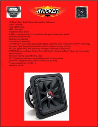 18" Dual 2 Ohm Solo X Series Competition Subwoofer
Power Handling:
Peak: 10000 watts
RMS: 5000 watts
Impedance: Dual 2 ohm
SoloKon injection molded polypropylene with spoke design cone woofer
Stitched rubber surround
Cast-aluminum basket
Massive motor assembly
UniPlate V.2™ hyper-extended, pole/backplate assembly stays cooler with X-Vent™ technology
(pat.pend.), yielding enhanced heat transfer for maximum power handling
S4 Quad Spider Array with perimeter cooling for improved air circulation
ARCTIC (Aluminum Rapid Cooling Thermal Induction Centering) Cap™ allows for even greater
heat dissipation
Removable spring-loaded binding posts
3.5" Copper-clad-aluminum, edge-wound dual 2 ohms voice coil
Enormous magnet structure (approximately 100 pounds)
Frequency response: 18-100 Hz
Sensitivity: 90 dB
 