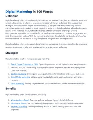 Digital Marketing in 100 Words
Definition
Digital marketing refers to the use of digital channels, such as search engines, social media, email, and
websites, to promote products or services and engage with target audiences. It involves various
strategies, including search engine optimization (SEO), pay-per-click (PPC) advertising, content
marketing, social media marketing, email marketing, and more. Digital marketing allows businesses to
reach a wider audience, measure the effectiveness of their campaigns, and target specific
demographics. It provides opportunities for personalized communication, customer engagement, and
data-driven decision-making. With the increasing reliance on digital platforms, digital marketing has
become essential for businesses to stay competitive and grow their online presence.
Digital marketing refers to the use of digital channels, such as search engines, social media, email, and
websites, to promote products or services and engage with target audiences.
Strategies
Digital marketing involves various strategies, including:
1. Search Engine Optimization (SEO): Optimizing websites to rank higher in search engine results.
2. Pay-Per-Click (PPC) Advertising: Placing ads on search engines or websites and paying when
users click on them.
3. Content Marketing: Creating and sharing valuable content to attract and engage audiences.
4. Social Media Marketing: Utilizing social media platforms to reach and interact with target
customers.
5. Email Marketing: Sending targeted emails to nurture leads and build customer relationships.
Benefits
Digital marketing offers several benefits, including:
6. Wider Audience Reach: Reaching a global audience through digital platforms.
7. Measurable Results: Tracking and analyzing campaign performance to optimize strategies.
8. Targeted Marketing: Tailoring marketing efforts to specific demographics and customer
segments.
 
