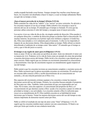 estaba ocupada haciendo cosas buenas. Aunque siempre hay muchas cosas buenas que
hacer, los creyentes son desafiadas a hacer lo mejor y a usar su tiempo sabiamente María
escogió dar su tiempo a Jesús.

¡Saca el mayor provecho de tu tiempo! (Efesios 5:15-16)
Pablo contrastó las vidas de los “sabios” y los “necios” en estos versículos. Se advierte a
los creyentes respecto al uso de su tiempo. Pablo exhortó a los creyentes a sacar lo
máximo del uso de su tiempo. Él entendió que el tiempo es limitado. Él creía que las
personas sabias conocían el valor del tiempo y escogían sacar el mayor provecho.

Los necios viven sus vidas de día en día, sin ningún sentido de dirección. Ellos pueden ir
en cualquier dirección, o cambiar de dirección porque su destino final es desconocido. En
muchas maneras, las personas en el primer siglo eran similares a algunos viviendo hoy
día. Ellos eran tentados a vivir solamente para el momento. A ellos no les importaba el
impacto de sus decisiones diarias. Ellos despreciaban su tiempo. Pablo afirmó su interés
describiendo el ambiente de su tiempo como “días malos”. Él entendió que el tiempo es
corto y que el día del juicio se acerca.

El tiempo es un regalo de amor para ti (Filipenses 1:9-11)
Jesús es amor. Él dio su vida como un sacrificio de amor. Jesús nos demostró el amor con
su manera de vivir. Podemos ver la vida de Jesús como un ejemplo de cómo dar prioridad
a nuestras decisiones acerca del tiempo. Pablo invitó a los creyentes a que dejaran que su
amor creciera. Pablo sugirió que un cristiano en crecimiento aumentará en conocimiento
y discernimiento. Este tipo de crecimiento requiere un entendimiento agudo respecto al
uso del tiempo.

Pablo animó a que los creyentes tuvieran un conocimiento completo y creciente acerca de
Dios. Pablo reconoció que la iglesia necesitaba creyentes en crecimiento. Él concluyó que
un creyente debe conocer a Dios y recibir discernimiento de un conocimiento en
aumento, y de una relación personal con el Dios vivo.

Dos aspectos del crecimiento cristiano equipan a los creyentes a tomar las mejores
decisiones acerca del uso del tiempo. Primero, los creyentes buscan entender el propósito
de Dios para sus vidas. También, están conscientes de que son responsables por sus
vidas. Por lo tanto, estos dos aspectos- el conocimiento del propósito de Dios y el
reconocimiento de que daremos cuenta a Dios- ayuda a los creyentes a poner en orden de
prioridad su tiempo y sus actividades. Los creyentes amarán a Dios lo suficiente para
crecer en su entendimiento de Él. Ellos también crecerán en su habilidad de tomar
decisiones que le honren. Tomar las mejores decisiones acerca del uso del tiempo es una
manera importante de demostrar nuestro amor por Dios.

Pablo se refirió al resultado de este tipo de amor como “fruto” (Filipenses 1:11). Él
sugirió que los creyentes tendrán mejor carácter con este conocimiento. Él llamó a un
amor por Jesús que resulte en una conducta moral alta.
 