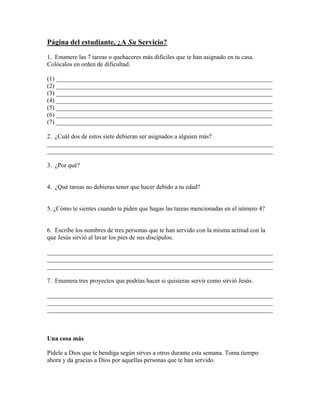 Página del estudiante, ¿A Su Servicio?
1. Enumere las 7 tareas o quehaceres más difíciles que te han asignado en tu casa.
Colócalos en orden de dificultad.

(1) _____________________________________________________________________
(2) _____________________________________________________________________
(3) _____________________________________________________________________
(4) _____________________________________________________________________
(5) _____________________________________________________________________
(6) _____________________________________________________________________
(7) _____________________________________________________________________

2. ¿Cuál dos de estos siete debieran ser asignados a alguien más?
________________________________________________________________________
________________________________________________________________________

3. ¿Por qué?


4. ¿Qué tareas no debieras tener que hacer debido a tu edad?


5. ¿Cómo te sientes cuando te piden que hagas las tareas mencionadas en el número 4?


6. Escribe los nombres de tres personas que te han servido con la misma actitud con la
que Jesús sirvió al lavar los pies de sus discípulos.

________________________________________________________________________
________________________________________________________________________
________________________________________________________________________

7. Enumera tres proyectos que podrías hacer si quisieras servir como sirvió Jesús.

________________________________________________________________________
________________________________________________________________________
________________________________________________________________________



Una cosa más

Pídele a Dios que te bendiga según sirves a otros durante esta semana. Toma tiempo
ahora y da gracias a Dios por aquellas personas que te han servido.
 
