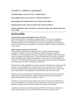 Lección 4. ¿Ahorros o préstamo?
Trasfondo bíblico: Lucas 12:13-21; 1 Timoteo 6:8-19

Pasaje bíblico focal: Lucas 12:13-21; 1 Timoteo 6:8-10,17-19

Idea principal: Mi confianza debe estar en Dios, no en el dinero.

Pregunta para la vida: ¿Cómo me debo sentir respecto al dinero?

Meta de enseñanza: Guiar a los jóvenes a describir el lugar que el dinero debe tener
en sus vidas.

Qué dice la Biblia

Un proverbio acerca de prioridades (Lucas 12:13-15)
Jesús siempre desafió las expectativas impuestas sobre Él. Jesús vino a completar su
tarea, no a conformarse a las expectativas de los demás. El se rehusó a contestar la
solicitud de juzgar acerca de una herencia. En vez, Jesús decidió usar la situación para
enseñar acerca de recursos y prioridades. El mensaje es simple: Sé un buen mayordomo y
no seas avaro.

¿Qué es lo que cuenta? (Lucas 12:16-21)
En la parábola, encontramos un cuadro de lo que le sucede a una persona que es
arrogante y confiada en sí misma. El hombre rico estaba bendecido con grandes
resultados. En vez de agradecer a Dios por las bendiciones y pedirle a Dios consejo para
usarlas, él confió en sus propias ideas. A Él le preocupaba que las cosechas se echaran a
perder. Él decidió tomar acción para guardarlas y así vivir una vida de comodidad. Los
versículos 17-20 indican que Dios conoce nuestros pensamientos y nos hace responsables
por cómo usamos sus dones y bendiciones económicas.

El hombre rico estaba confundido acerca de su situación. El hombre rico asumió que todo
era suyo. Él usó las palabras Yo, o mi ocho veces en los versículos 16-19. Él trató sus
posesiones egoístamente. Él dejó de darse cuenta de que todo le pertenece a Dios y que
somos mayordomos o administradores de las bendiciones que Dios nos ha dado.

Podemos encontrar la meta para la vida del hombre rico en el versículo 19. Él quería la
riqueza para sus propios propósitos egoístas. Él quería pasarla bien. Sus palabras no
indican ningún interés en otros ni en el Dios viviente.

El hombre no tenía idea de cuánto tiempo viviría. El no era un buen mayordomo de su
vida, sus prioridades o las riquezas que Dios le había dado. El pasaje nos enseña que no
debemos de tratar de poner nuestra paz mental en las posesiones terrenales.

A pesar de que Jesús no actuó como juez para el hombre interesado en su herencia, el
pasaje sugiere que Dios es el juez. Dios nos llamará a todos a cuenta por cómo
 