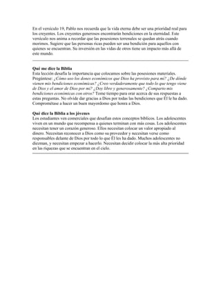 En el versículo 19, Pablo nos recuerda que la vida eterna debe ser una prioridad real para
los creyentes. Los creyentes generosos encontrarán bendiciones en la eternidad. Este
versículo nos anima a recordar que las posesiones terrenales se quedan atrás cuando
morimos. Sugiere que las personas ricas pueden ser una bendición para aquellos con
quienes se encuentran. Su inversión en las vidas de otros tiene un impacto más allá de
este mundo.
________________________________________________________________________

Qué me dice la Biblia
Esta lección desafía la importancia que colocamos sobre las posesiones materiales.
Pregúntese: ¿Cómo uso los dones económicos que Dios ha provisto para mí? ¿De dónde
vienen mis bendiciones económicas? ¿Creo verdaderamente que todo lo que tengo viene
de Dios y el amor de Dios por mí? ¿Doy libre y generosamente? ¿Comparto mis
bendiciones económicas con otros? Tome tiempo para orar acerca de sus respuestas a
estas preguntas. No olvide dar gracias a Dios por todas las bendiciones que Él le ha dado.
Comprométase a hacer un buen mayordomo que honra a Dios.

Qué dice la Biblia a los jóvenes
Los estudiantes ven comerciales que desafían estos conceptos bíblicos. Los adolescentes
viven en un mundo que recompensa a quienes terminan con más cosas. Los adolescentes
necesitan tener un corazón generoso. Ellos necesitan colocar un valor apropiado al
dinero. Necesitan reconocer a Dios como su proveedor y necesitan verse como
responsables delante de Dios por todo lo que Él les ha dado. Muchos adolescentes no
diezman, y necesitan empezar a hacerlo. Necesitan decidir colocar la más alta prioridad
en las riquezas que se encuentran en el cielo.
 