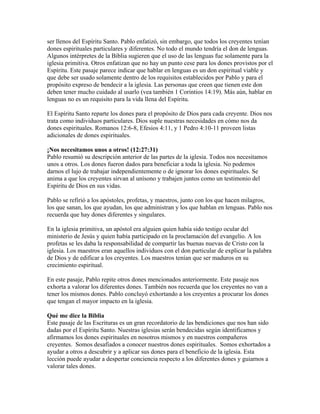 ser llenos del Espíritu Santo. Pablo enfatizó, sin embargo, que todos los creyentes tenían
dones espirituales particulares y diferentes. No todo el mundo tendría el don de lenguas.
Algunos intérpretes de la Biblia sugieren que el uso de las lenguas fue solamente para la
iglesia primitiva. Otros enfatizan que no hay un punto cese para los dones provistos por el
Espíritu. Este pasaje parece indicar que hablar en lenguas es un don espiritual viable y
que debe ser usado solamente dentro de los requisitos establecidos por Pablo y para el
propósito expreso de bendecir a la iglesia. Las personas que creen que tienen este don
deben tener mucho cuidado al usarlo (vea también 1 Corintios 14:19). Más aún, hablar en
lenguas no es un requisito para la vida llena del Espíritu.

El Espíritu Santo reparte los dones para el propósito de Dios para cada creyente. Dios nos
trata como individuos particulares. Dios suple nuestras necesidades en cómo nos da
dones espirituales. Romanos 12:6-8, Efesios 4:11, y 1 Pedro 4:10-11 proveen listas
adicionales de dones espirituales.

¡Nos necesitamos unos a otros! (12:27:31)
Pablo resumió su descripción anterior de las partes de la iglesia. Todos nos necesitamos
unos a otros. Los dones fueron dados para beneficiar a toda la iglesia. No podemos
darnos el lujo de trabajar independientemente o de ignorar los dones espirituales. Se
anima a que los creyentes sirvan al unísono y trabajen juntos como un testimonio del
Espíritu de Dios en sus vidas.

Pablo se refirió a los apóstoles, profetas, y maestros, junto con los que hacen milagros,
los que sanan, los que ayudan, los que administran y los que hablan en lenguas. Pablo nos
recuerda que hay dones diferentes y singulares.

En la iglesia primitiva, un apóstol era alguien quien había sido testigo ocular del
ministerio de Jesús y quien había participado en la proclamación del evangelio. A los
profetas se les daba la responsabilidad de compartir las buenas nuevas de Cristo con la
iglesia. Los maestros eran aquellos individuos con el don particular de explicar la palabra
de Dios y de edificar a los creyentes. Los maestros tenían que ser maduros en su
crecimiento espiritual.

En este pasaje, Pablo repite otros dones mencionados anteriormente. Este pasaje nos
exhorta a valorar los diferentes dones. También nos recuerda que los creyentes no van a
tener los mismos dones. Pablo concluyó exhortando a los creyentes a procurar los dones
que tengan el mayor impacto en la iglesia.

Qué me dice la Biblia
Este pasaje de las Escrituras es un gran recordatorio de las bendiciones que nos han sido
dadas por el Espíritu Santo. Nuestras iglesias serán bendecidas según identificamos y
afirmamos los dones espirituales en nosotros mismos y en nuestros compañeros
creyentes. Somos desafiados a conocer nuestros dones espirituales. Somos exhortados a
ayudar a otros a descubrir y a aplicar sus dones para el beneficio de la iglesia. Esta
lección puede ayudar a despertar conciencia respecto a los diferentes dones y guiarnos a
valorar tales dones.
 