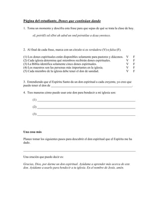 Página del estudiante, Dones que continúan dando
1. Toma un momento y descifra esta frase para que sepas de qué se trata la clase de hoy.

       eL psiritEi ed sDoi ah adod un ond psirutilae a dcaa ynretece.



2. Al final de cada frase, marca con un círculo si es verdadera (V) o falsa (F).

(1) Los dones espirituales están disponibles solamente para pastores y diáconos.   V       F
(2) Cada iglesia determina qué miembros recibirán dones espirituales.              V       F
(3) La Biblia identifica solamente cinco dones espirituales.                       V       F
(4) Los maestros son las personas más importantes en la iglesia.                   V       F
(5) Cada miembro de la iglesia debe tener el don de sanidad.                       V       F


3. Entendiendo que el Espíritu Santo da un don espiritual a cada creyente, yo creo que
puedo tener el don de ____________________________________________________.

4. Tres maneras cómo puedo usar este don para bendecir a mi iglesia son:

       (1) _______________________________________________________________

       (2) _______________________________________________________________

       (3) _______________________________________________________________




Una cosa más

Planeo tomar los siguientes pasos para descubrir el don espiritual que el Espíritu me ha
dado.

________________________________________________________________________

Una oración que puedo decir es:

Gracias, Dios, por darme un don espiritual. Ayúdame a aprender más acerca de este
don. Ayúdame a usarlo para bendecir a tu iglesia. En el nombre de Jesús, amén.
 