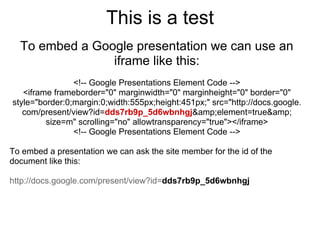 This is a test
  To embed a Google presentation we can use an
                iframe like this:
                <!-- Google Presentations Element Code -->
   <iframe frameborder="0" marginwidth="0" marginheight="0" border="0"
style="border:0;margin:0;width:555px;height:451px;" src="http://docs.google.
   com/present/view?id=dds7rb9p_5d6wbnhgj&amp;element=true&amp;
         size=m" scrolling="no" allowtransparency="true"></iframe>
                <!-- Google Presentations Element Code -->

To embed a presentation we can ask the site member for the id of the
document like this:

http://docs.google.com/present/view?id=dds7rb9p_5d6wbnhgj
 