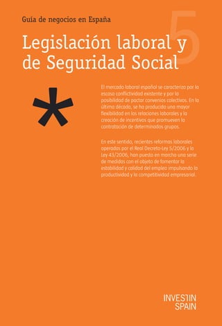 5
Guía de negocios en España


Legislación laboral y
de Seguridad Social




*
                       El mercado laboral español se caracteriza por la
                       escasa conflictividad existente y por la
                       posibilidad de pactar convenios colectivos. En la
                       última década, se ha producido una mayor
                       flexibilidad en las relaciones laborales y la
                       creación de incentivos que promueven la
                       contratación de determinados grupos.

                       En este sentido, recientes reformas laborales
                       operadas por el Real Decreto-Ley 5/2006 y la
                       Ley 43/2006, han puesto en marcha una serie
                       de medidas con el objeto de fomentar la
                       estabilidad y calidad del empleo impulsando la
                       productividad y la competitividad empresarial.
 