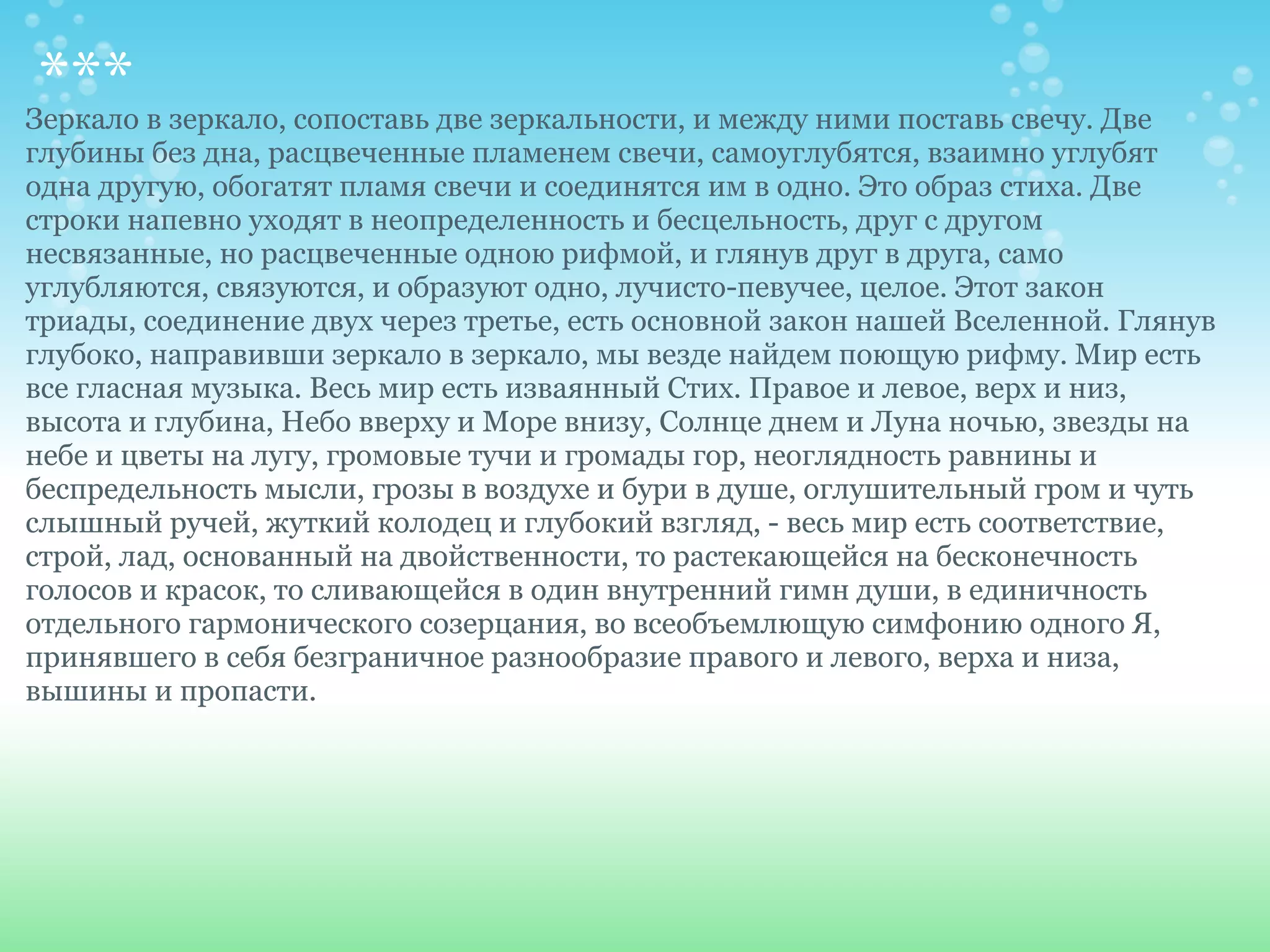 *** в зеркало, сопоставь две зеркальности, и между ними поставь свечу. Две
Зеркало
глубины без дна, расцвеченные пламенем свечи, самоуглубятся, взаимно углубят
одна другую, обогатят пламя свечи и соединятся им в одно. Это образ стиха. Две
строки напевно уходят в неопределенность и бесцельность, друг с другом
несвязанные, но расцвеченные одною рифмой, и глянув друг в друга, само
углубляются, связуются, и образуют одно, лучисто-певучее, целое. Этот закон
триады, соединение двух через третье, есть основной закон нашей Вселенной. Глянув
глубоко, направивши зеркало в зеркало, мы везде найдем поющую рифму. Мир есть
все гласная музыка. Весь мир есть изваянный Стих. Правое и левое, верх и низ,
высота и глубина, Небо вверху и Море внизу, Солнце днем и Луна ночью, звезды на
небе и цветы на лугу, громовые тучи и громады гор, неоглядность равнины и
беспредельность мысли, грозы в воздухе и бури в душе, оглушительный гром и чуть
слышный ручей, жуткий колодец и глубокий взгляд, - весь мир есть соответствие,
строй, лад, основанный на двойственности, то растекающейся на бесконечность
голосов и красок, то сливающейся в один внутренний гимн души, в единичность
отдельного гармонического созерцания, во всеобъемлющую симфонию одного Я,
принявшего в себя безграничное разнообразие правого и левого, верха и низа,
вышины и пропасти.
 