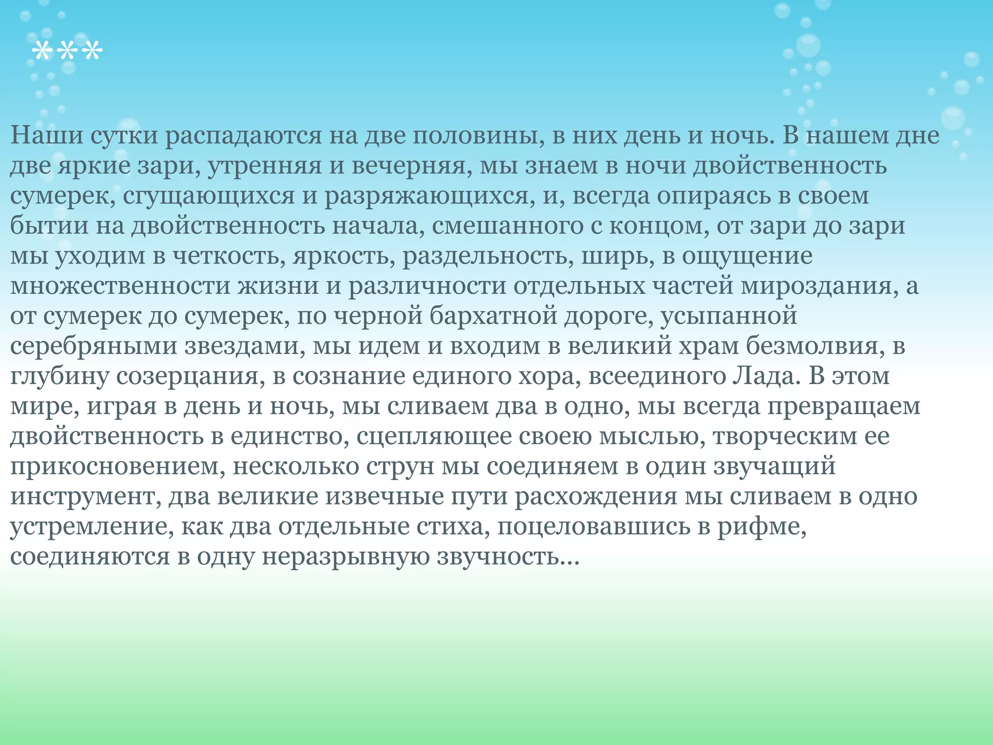 ***
Наши сутки распадаются на две половины, в них день и ночь. В нашем дне
две яркие зари, утренняя и вечерняя, мы знаем в ночи двойственность
сумерек, сгущающихся и разряжающихся, и, всегда опираясь в своем
бытии на двойственность начала, смешанного с концом, от зари до зари
мы уходим в четкость, яркость, раздельность, ширь, в ощущение
множественности жизни и различности отдельных частей мироздания, а
от сумерек до сумерек, по черной бархатной дороге, усыпанной
серебряными звездами, мы идем и входим в великий храм безмолвия, в
глубину созерцания, в сознание единого хора, всеединого Лада. В этом
мире, играя в день и ночь, мы сливаем два в одно, мы всегда превращаем
двойственность в единство, сцепляющее своею мыслью, творческим ее
прикосновением, несколько струн мы соединяем в один звучащий
инструмент, два великие извечные пути расхождения мы сливаем в одно
устремление, как два отдельные стиха, поцеловавшись в рифме,
соединяются в одну неразрывную звучность...
 