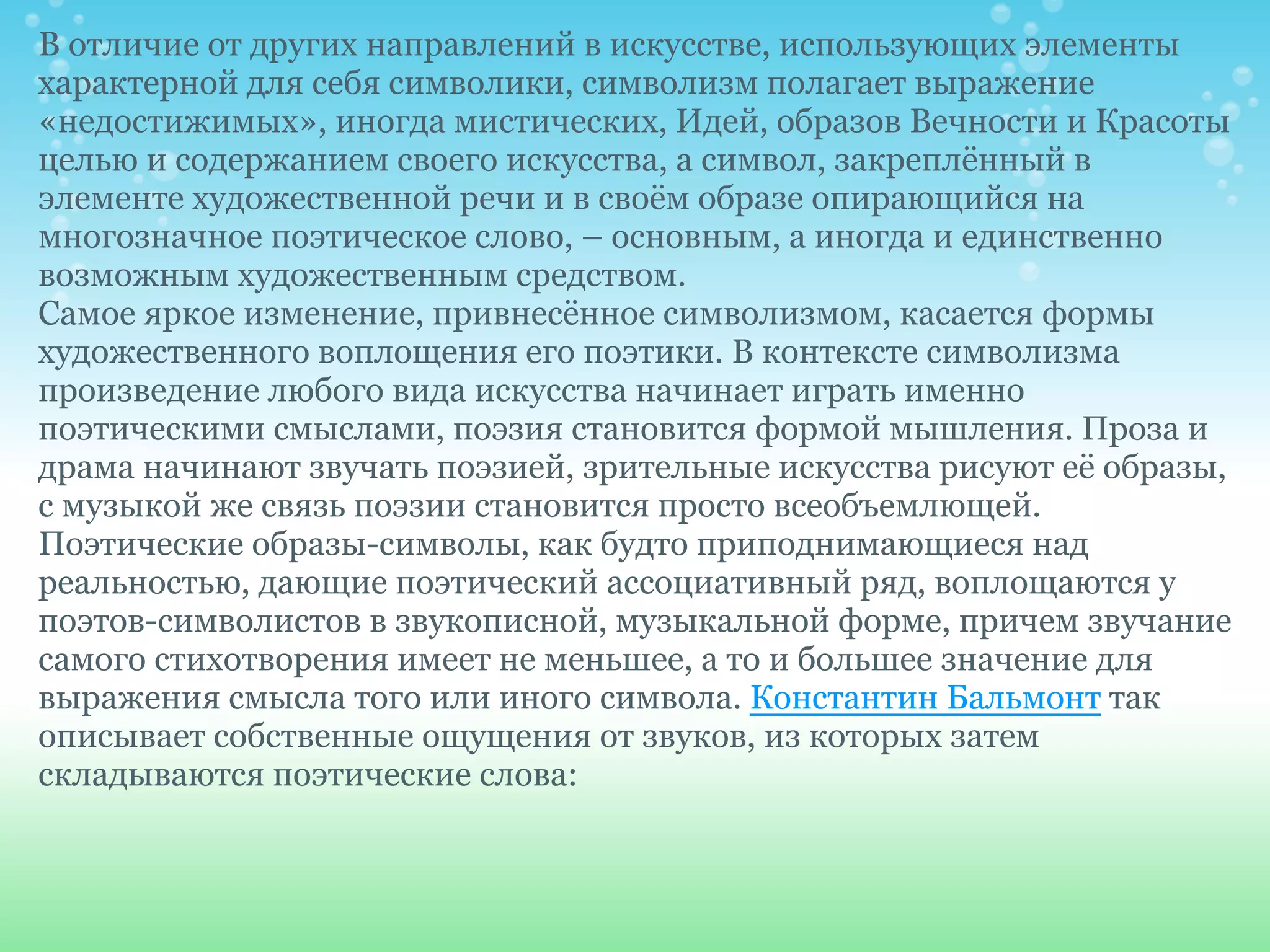 В отличие от других направлений в искусстве, использующих элементы
характерной для себя символики, символизм полагает выражение
«недостижимых», иногда мистических, Идей, образов Вечности и Красоты
целью и содержанием своего искусства, а символ, закреплённый в
элементе художественной речи и в своём образе опирающийся на
многозначное поэтическое слово, – основным, а иногда и единственно
возможным художественным средством.
Самое яркое изменение, привнесённое символизмом, касается формы
художественного воплощения его поэтики. В контексте символизма
произведение любого вида искусства начинает играть именно
поэтическими смыслами, поэзия становится формой мышления. Проза и
драма начинают звучать поэзией, зрительные искусства рисуют её образы,
с музыкой же связь поэзии становится просто всеобъемлющей.
Поэтические образы-символы, как будто приподнимающиеся над
реальностью, дающие поэтический ассоциативный ряд, воплощаются у
поэтов-символистов в звукописной, музыкальной форме, причем звучание
самого стихотворения имеет не меньшее, а то и большее значение для
выражения смысла того или иного символа. Константин Бальмонт так
описывает собственные ощущения от звуков, из которых затем
складываются поэтические слова:
 