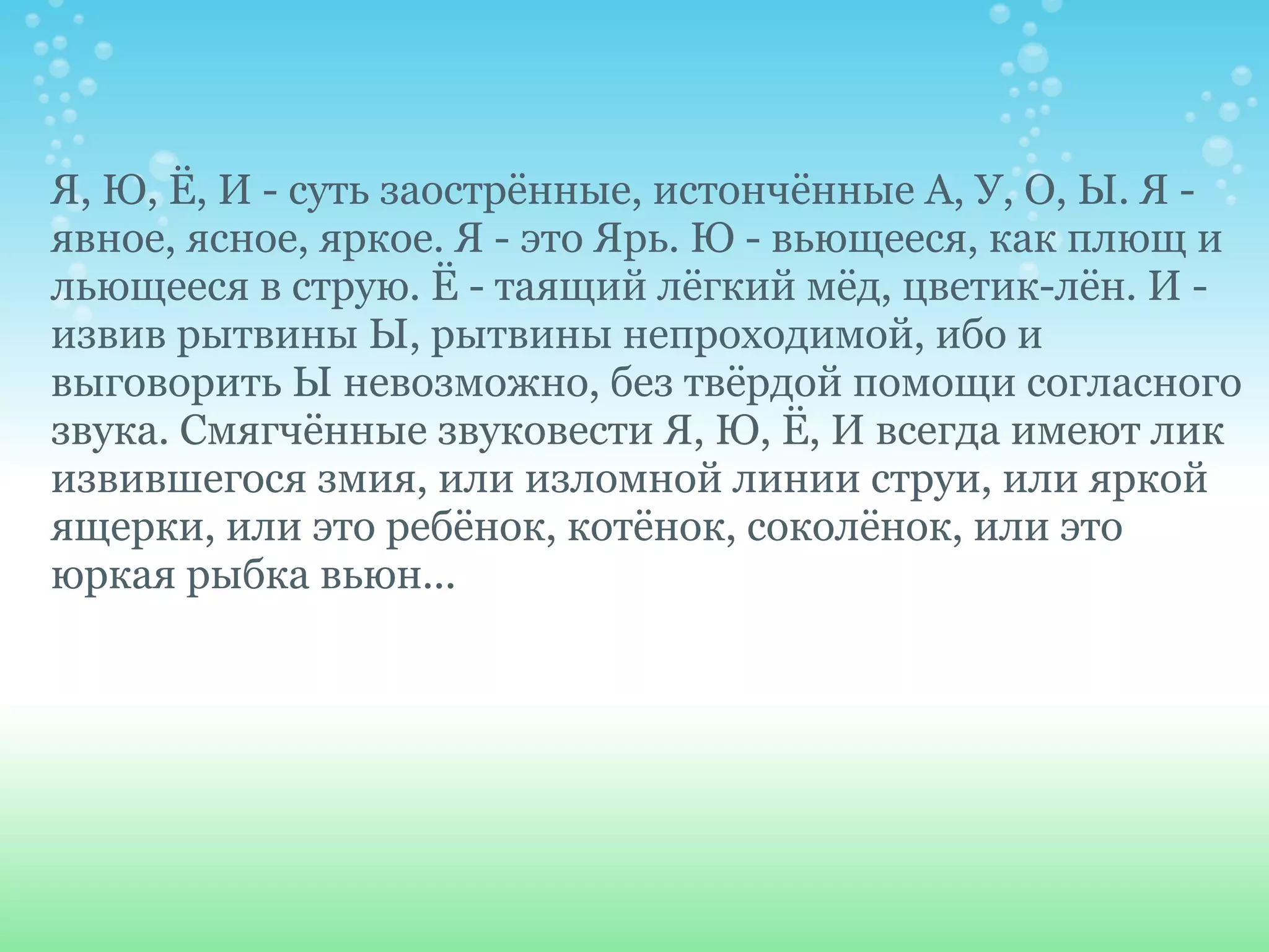 Я, Ю, Ё, И - суть заострённые, истончённые А, У, О, Ы. Я -
явное, ясное, яркое. Я - это Ярь. Ю - вьющееся, как плющ и
льющееся в струю. Ё - таящий лёгкий мёд, цветик-лён. И -
извив рытвины Ы, рытвины непроходимой, ибо и
выговорить Ы невозможно, без твёрдой помощи согласного
звука. Смягчённые звуковести Я, Ю, Ё, И всегда имеют лик
извившегося змия, или изломной линии струи, или яркой
ящерки, или это ребёнок, котёнок, соколёнок, или это
юркая рыбка вьюн...
 