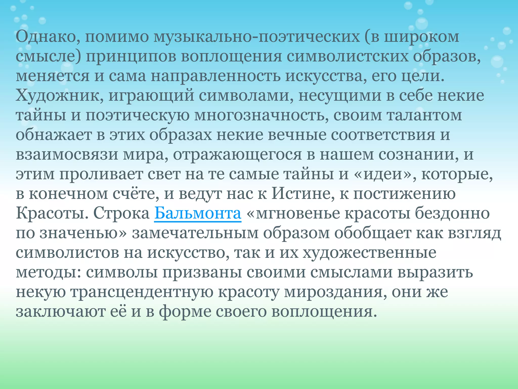 Однако, помимо музыкально-поэтических (в широком
смысле) принципов воплощения символистских образов,
меняется и сама направленность искусства, его цели.
Художник, играющий символами, несущими в себе некие
тайны и поэтическую многозначность, своим талантом
обнажает в этих образах некие вечные соответствия и
взаимосвязи мира, отражающегося в нашем сознании, и
этим проливает свет на те самые тайны и «идеи», которые,
в конечном счёте, и ведут нас к Истине, к постижению
Красоты. Строка Бальмонта «мгновенье красоты бездонно
по значенью» замечательным образом обобщает как взгляд
символистов на искусство, так и их художественные
методы: символы призваны своими смыслами выразить
некую трансцендентную красоту мироздания, они же
заключают её и в форме своего воплощения.
 
