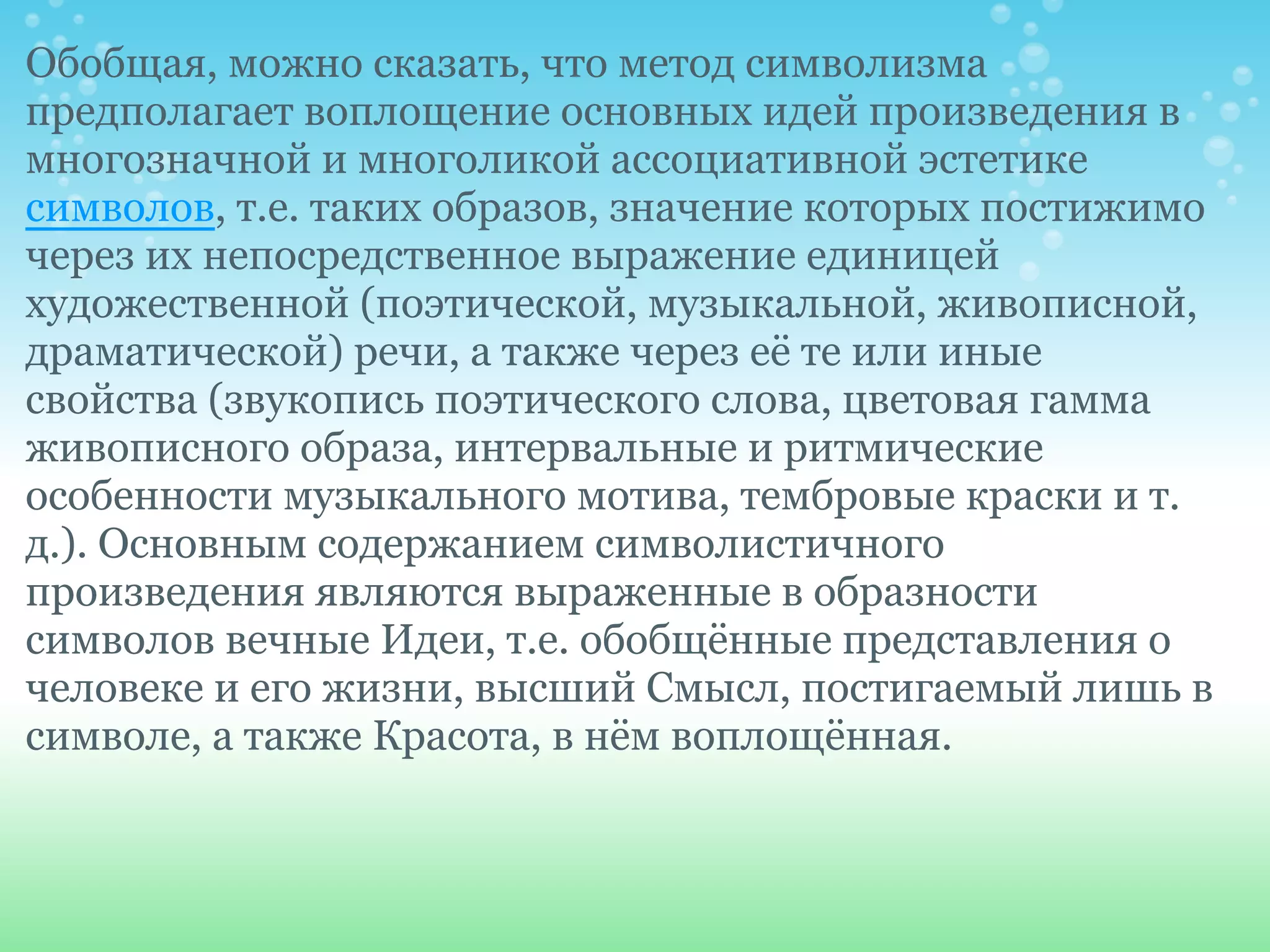 Обобщая, можно сказать, что метод символизма
предполагает воплощение основных идей произведения в
многозначной и многоликой ассоциативной эстетике
символов, т.е. таких образов, значение которых постижимо
через их непосредственное выражение единицей
художественной (поэтической, музыкальной, живописной,
драматической) речи, а также через её те или иные
свойства (звукопись поэтического слова, цветовая гамма
живописного образа, интервальные и ритмические
особенности музыкального мотива, тембровые краски и т.
д.). Основным содержанием символистичного
произведения являются выраженные в образности
символов вечные Идеи, т.е. обобщённые представления о
человеке и его жизни, высший Смысл, постигаемый лишь в
символе, а также Красота, в нём воплощённая.
 