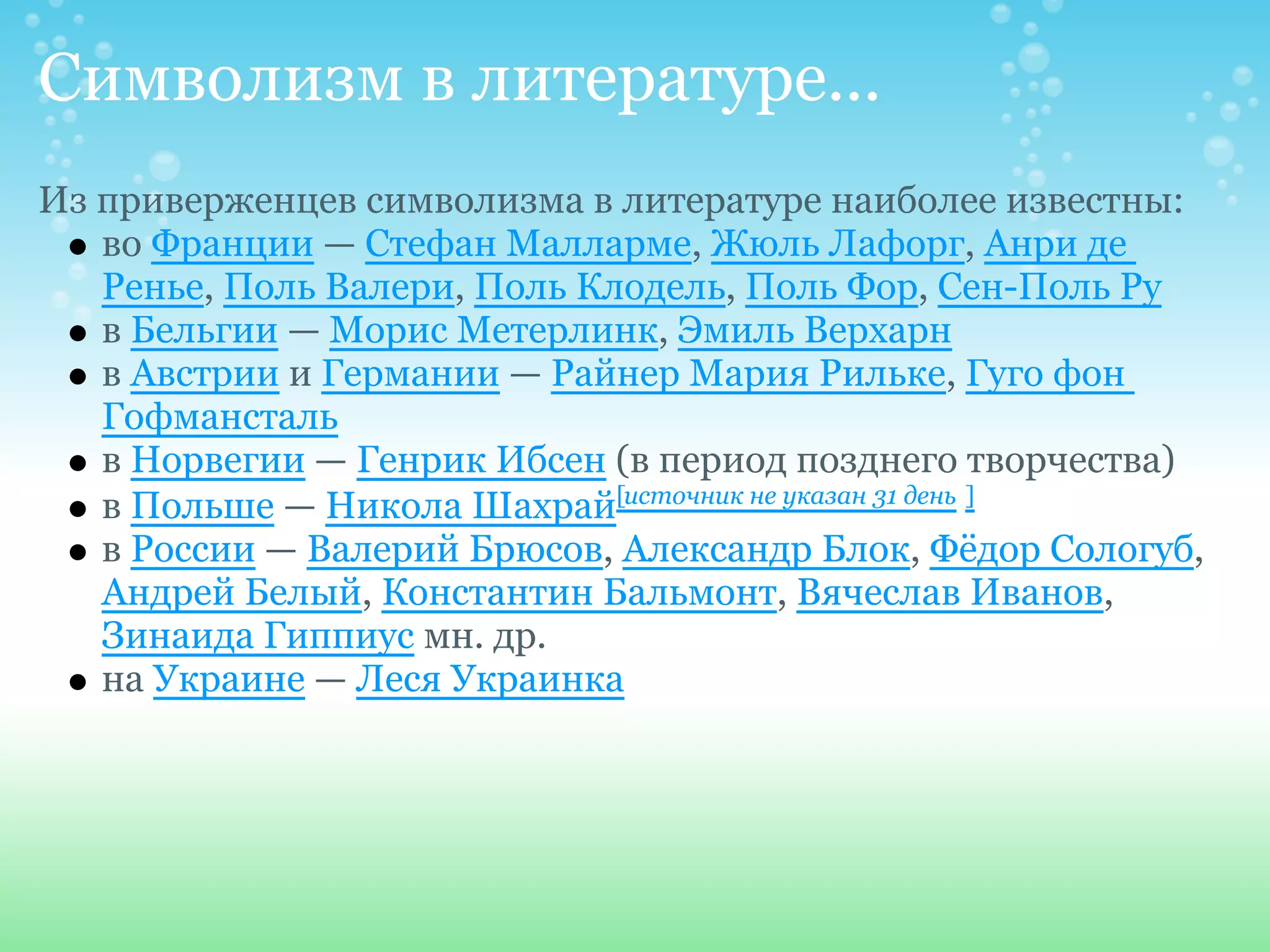 Символизм в литературе...
Из приверженцев символизма в литературе наиболее известны:
   во Франции — Стефан Малларме, Жюль Лафорг, Анри де
   Ренье, Поль Валери, Поль Клодель, Поль Фор, Сен-Поль Ру
   в Бельгии — Морис Метерлинк, Эмиль Верхарн
   в Австрии и Германии — Райнер Мария Рильке, Гуго фон
   Гофмансталь
   в Норвегии — Генрик Ибсен (в период позднего творчества)
   в Польше — Никола Шахрай[источник не указан 31 день ]
   в России — Валерий Брюсов, Александр Блок, Фёдор Сологуб,
   Андрей Белый, Константин Бальмонт, Вячеслав Иванов,
   Зинаида Гиппиус мн. др.
   на Украине — Леся Украинка
 