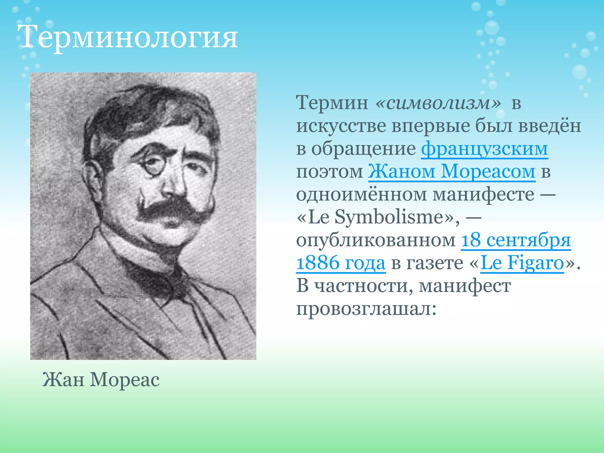 Терминология
               Термин «символизм» в
               искусстве впервые был введён
               в обращение французским
               поэтом Жаном Мореасом в
               одноимённом манифесте —
               «Le Symbolisme», —
               опубликованном 18 сентября
               1886 года в газете «Le Figaro».
               В частности, манифест
               провозглашал:


 Жан Мореас
 