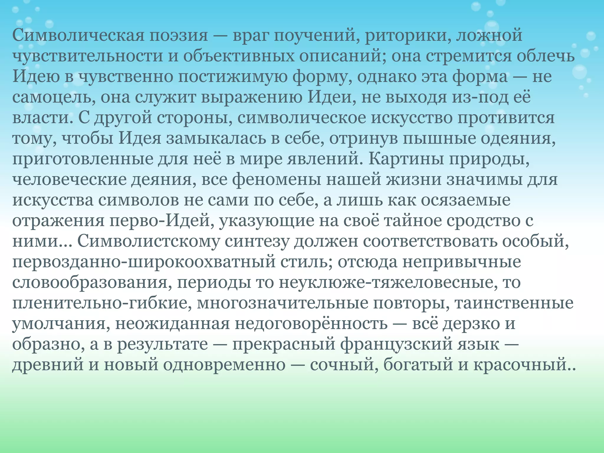 Символическая поэзия — враг поучений, риторики, ложной
чувствительности и объективных описаний; она стремится облечь
Идею в чувственно постижимую форму, однако эта форма — не
самоцель, она служит выражению Идеи, не выходя из-под её
власти. С другой стороны, символическое искусство противится
тому, чтобы Идея замыкалась в себе, отринув пышные одеяния,
приготовленные для неё в мире явлений. Картины природы,
человеческие деяния, все феномены нашей жизни значимы для
искусства символов не сами по себе, а лишь как осязаемые
отражения перво-Идей, указующие на своё тайное сродство с
ними... Символистскому синтезу должен соответствовать особый,
первозданно-широкоохватный стиль; отсюда непривычные
словообразования, периоды то неуклюже-тяжеловесные, то
пленительно-гибкие, многозначительные повторы, таинственные
умолчания, неожиданная недоговорённость — всё дерзко и
образно, а в результате — прекрасный французский язык —
древний и новый одновременно — сочный, богатый и красочный..
 