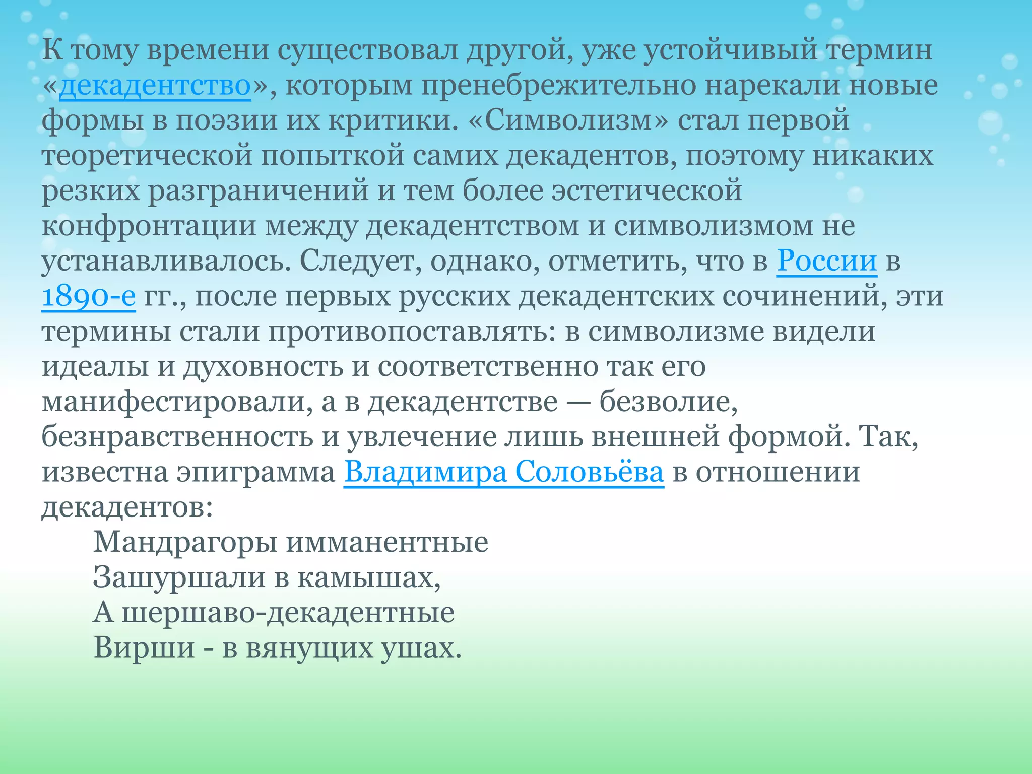 К тому времени существовал другой, уже устойчивый термин
«декадентство», которым пренебрежительно нарекали новые
формы в поэзии их критики. «Символизм» стал первой
теоретической попыткой самих декадентов, поэтому никаких
резких разграничений и тем более эстетической
конфронтации между декадентством и символизмом не
устанавливалось. Следует, однако, отметить, что в России в
1890-е гг., после первых русских декадентских сочинений, эти
термины стали противопоставлять: в символизме видели
идеалы и духовность и соответственно так его
манифестировали, а в декадентстве — безволие,
безнравственность и увлечение лишь внешней формой. Так,
известна эпиграмма Владимира Соловьёва в отношении
декадентов:
   Мандрагоры имманентные
   Зашуршали в камышах,
   А шершаво-декадентные
   Вирши - в вянущих ушах.
 